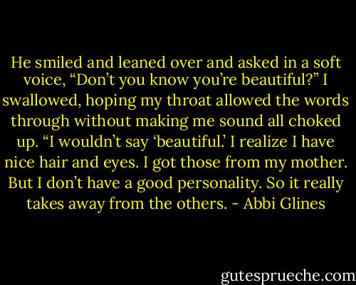 He smiled and leaned over and asked in a soft voice, “Don’t you know you’re beautiful?” I swallowed, hoping my throat allowed the words through without making me sound all choked up. “I wouldn’t say ‘beautiful.’ I realize I have nice hair and eyes. I got those from my mother. But I don’t have a good personality. So it really takes away from the others. - Abbi Glines