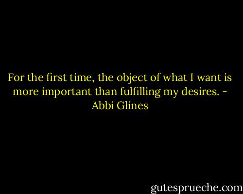 For the first time, the object of what I want is more important than fulfilling my desires. - Abbi Glines