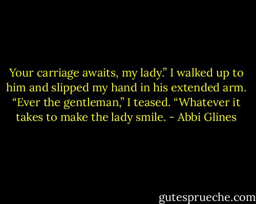 Your carriage awaits, my lady.” I walked up to him and slipped my hand in his extended arm. “Ever the gentleman,” I teased. “Whatever it takes to make the lady smile. - Abbi Glines