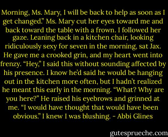 Morning, Ms. Mary, I will be back to help as soon as I get changed.” Ms. Mary cut her eyes toward me and back toward the table with a frown. I followed her gaze. Leaning back in a kitchen chair, looking ridiculously sexy for seven in the morning, sat Jax. He gave me a crooked grin, and my heart went into frenzy. “Hey,” I said this without sounding affected by his presence. I know he’d said he would be hanging out in the kitchen more often, but I hadn’t realized he meant this early in the morning. “What? Why are you here?” He raised his eyebrows and grinned at me. “I would have thought that would have been obvious.” I knew I was blushing. - Abbi Glines