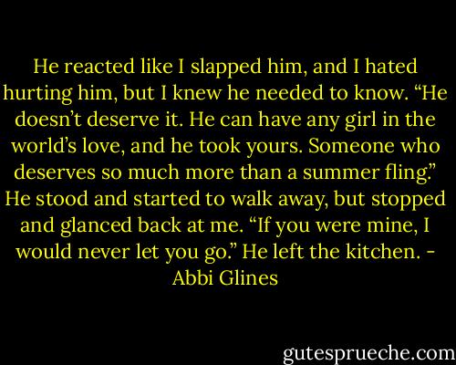 He reacted like I slapped him, and I hated hurting him, but I knew he needed to know. “He doesn’t deserve it. He can have any girl in the world’s love, and he took yours. Someone who deserves so much more than a summer fling.” He stood and started to walk away, but stopped and glanced back at me. “If you were mine, I would never let you go.” He left the kitchen. - Abbi Glines
