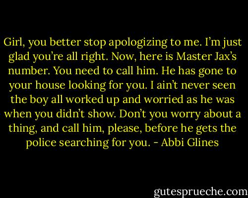 Girl, you better stop apologizing to me. I’m just glad you’re all right. Now, here is Master Jax’s number. You need to call him. He has gone to your house looking for you. I ain’t never seen the boy all worked up and worried as he was when you didn’t show. Don’t you worry about a thing, and call him, please, before he gets the police searching for you. - Abbi Glines