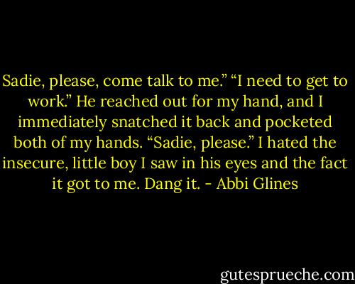 Sadie, please, come talk to me.” “I need to get to work.” He reached out for my hand, and I immediately snatched it back and pocketed both of my hands. “Sadie, please.” I hated the insecure, little boy I saw in his eyes and the fact it got to me. Dang it. - Abbi Glines