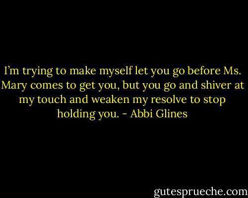 I’m trying to make myself let you go before Ms. Mary comes to get you, but you go and shiver at my touch and weaken my resolve to stop holding you. - Abbi Glines