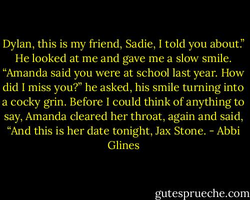 Dylan, this is my friend, Sadie, I told you about.” He looked at me and gave me a slow smile. “Amanda said you were at school last year. How did I miss you?” he asked, his smile turning into a cocky grin. Before I could think of anything to say, Amanda cleared her throat, again and said, “And this is her date tonight, Jax Stone. - Abbi Glines