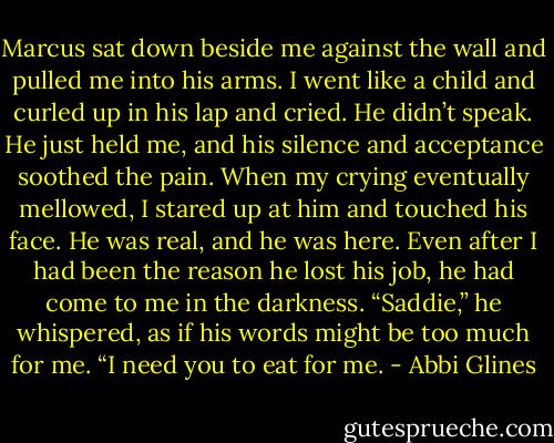 Marcus sat down beside me against the wall and pulled me into his arms. I went like a child and curled up in his lap and cried. He didn’t speak. He just held me, and his silence and acceptance soothed the pain. When my crying eventually mellowed, I stared up at him and touched his face. He was real, and he was here. Even after I had been the reason he lost his job, he had come to me in the darkness. “Saddie,” he whispered, as if his words might be too much for me. “I need you to eat for me. - Abbi Glines