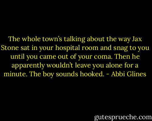 The whole town’s talking about the way Jax Stone sat in your hospital room and snag to you until you came out of your coma. Then he apparently wouldn’t leave you alone for a minute. The boy sounds hooked. - Abbi Glines