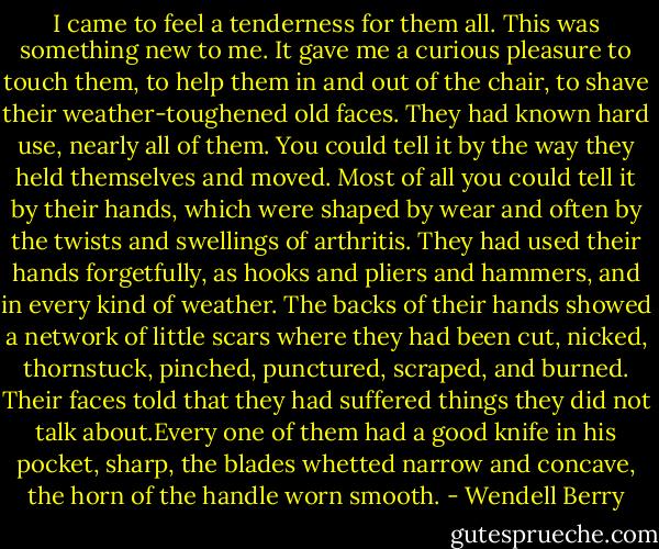 I came to feel a tenderness for them all. This was something new to me. It gave me a curious pleasure to touch them, to help them in and out of the chair, to shave their weather-toughened old faces. They had known hard use, nearly all of them. You could tell it by the way they held themselves and moved. Most of all you could tell it by their hands, which were shaped by wear and often by the twists and swellings of arthritis. They had used their hands forgetfully, as hooks and pliers and hammers, and in every kind of weather. The backs of their hands showed a network of little scars where they had been cut, nicked, thornstuck, pinched, punctured, scraped, and burned. Their faces told that they had suffered things they did not talk about.Every one of them had a good knife in his pocket, sharp, the blades whetted narrow and concave, the horn of the handle worn smooth. - Wendell Berry