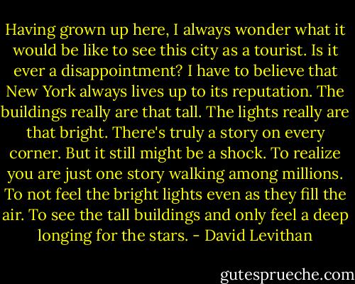 Having grown up here, I always wonder what it would be like to see this city as a tourist. Is it ever a disappointment? I have to believe that New York always lives up to its reputation. The buildings really are that tall. The lights really are that bright. There's truly a story on every corner. But it still might be a shock. To realize you are just one story walking among millions. To not feel the bright lights even as they fill the air. To see the tall buildings and only feel a deep longing for the stars. - David Levithan