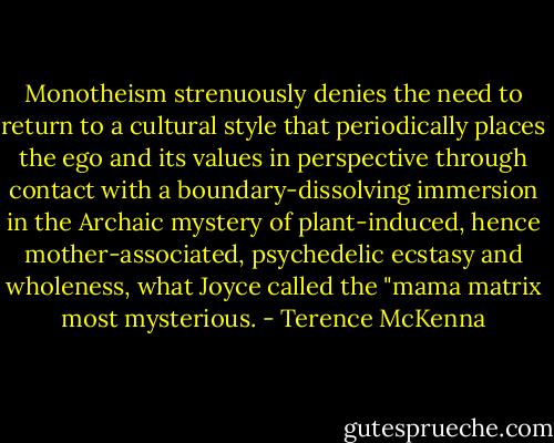 Monotheism strenuously denies the need to return to a cultural style that periodically places the ego and its values in perspective through contact with a boundary-dissolving immersion in the Archaic mystery of plant-induced, hence mother-associated, psychedelic ecstasy and wholeness, what Joyce called the "mama matrix most mysterious. - Terence McKenna