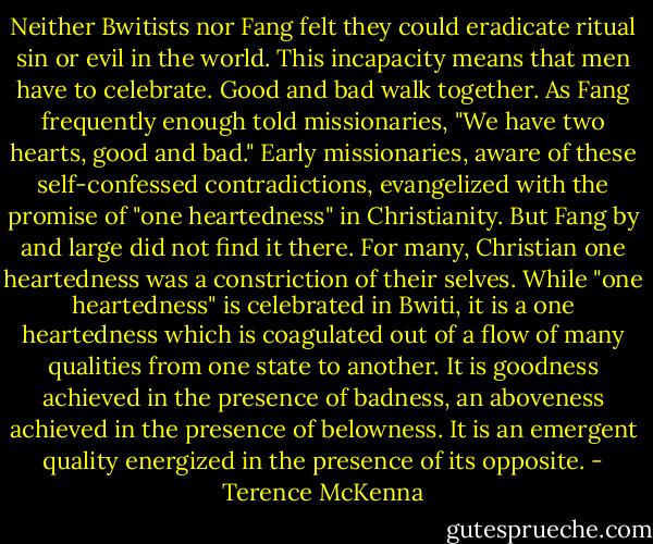 Neither Bwitists nor Fang felt they could eradicate ritual sin or evil in the world. This incapacity means that men have to celebrate. Good and bad walk together. As Fang frequently enough told missionaries, "We have two hearts, good and bad." Early missionaries, aware of these self-confessed contradictions, evangelized with the promise of "one heartedness" in Christianity. But Fang by and large did not find it there. For many, Christian one heartedness was a constriction of their selves. While "one heartedness" is celebrated in Bwiti, it is a one heartedness which is coagulated out of a flow of many qualities from one state to another. It is goodness achieved in the presence of badness, an aboveness achieved in the presence of belowness. It is an emergent quality energized in the presence of its opposite. - Terence McKenna