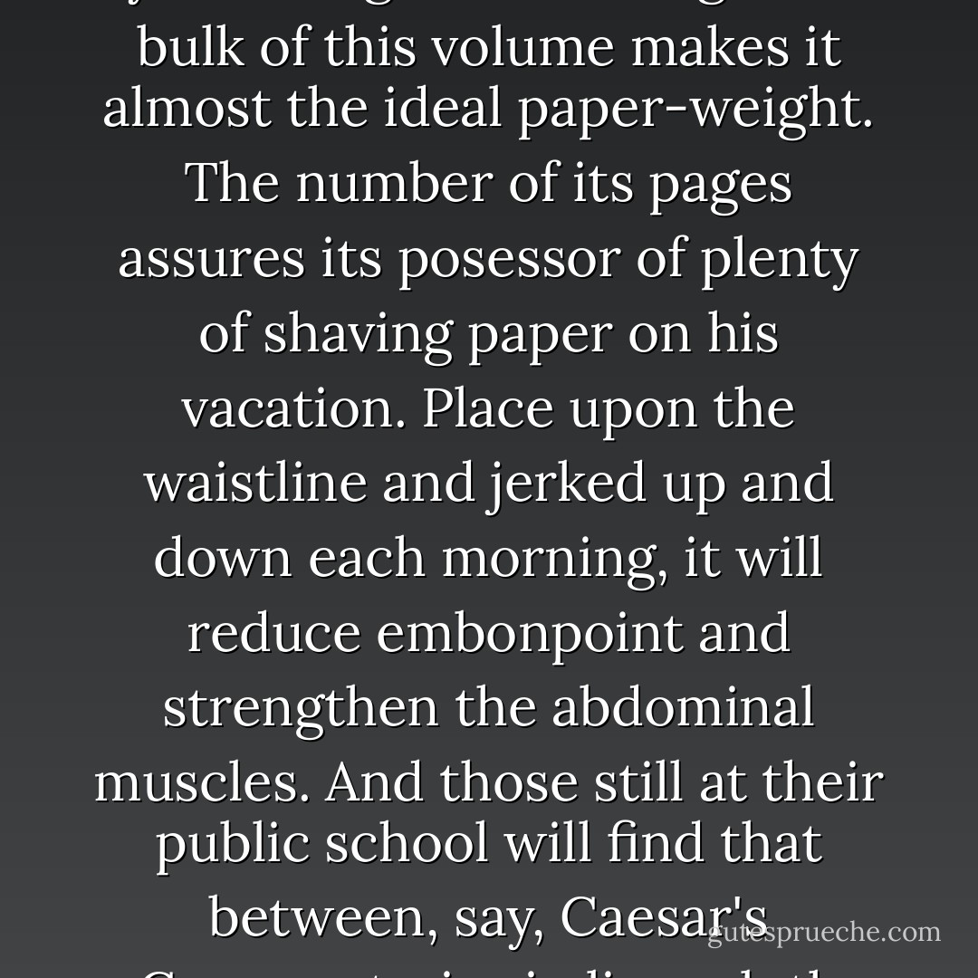 There is, of course, this to be said for the Omnibus Book in general and this one in particular. When you buy it, you have got something. The bulk of this volume makes it almost the ideal paper-weight. The number of its pages assures its posessor of plenty of shaving paper on his vacation. Place upon the waistline and jerked up and down each morning, it will reduce embonpoint and strengthen the abdominal muscles. And those still at their public school will find that between, say, Caesar's Commentaries in limp cloth and this Jeeves book there is no comparison as a missile in an inter-study brawl. - P.G. Wodehouse