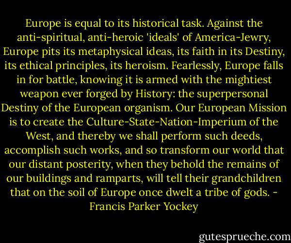 Europe is equal to its historical task. Against the anti-spiritual, anti-heroic 'ideals' of America-Jewry, Europe pits its metaphysical ideas, its faith in its Destiny, its ethical principles, its heroism. Fearlessly, Europe falls in for battle, knowing it is armed with the mightiest weapon ever forged by History: the superpersonal Destiny of the European organism. Our European Mission is to create the Culture-State-Nation-Imperium of the West, and thereby we shall perform such deeds, accomplish such works, and so transform our world that our distant posterity, when they behold the remains of our buildings and ramparts, will tell their grandchildren that on the soil of Europe once dwelt a tribe of gods. - Francis Parker Yockey