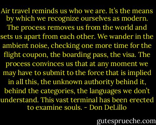 Air travel reminds us who we are. It’s the means by which we recognize ourselves as modern. The process removes us from the world and sets us apart from each other. We wander in the ambient noise, checking one more time for the flight coupon, the boarding pass, the visa. The process convinces us that at any moment we may have to submit to the force that is implied in all this, the unknown authority behind it, behind the categories, the languages we don’t understand. This vast terminal has been erected to examine souls. - Don DeLillo