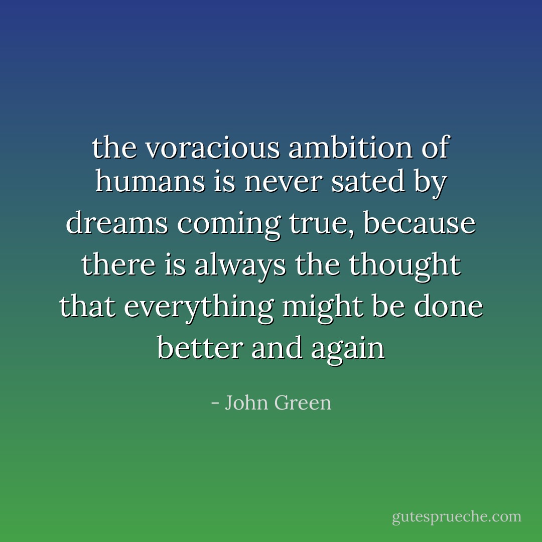 the voracious ambition of humans is never sated by dreams coming true, because there is always the thought that everything might be done better and again - John Green