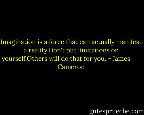Imagination is a force that can actually manifest a reality.Don't put limitations on yourself.Others will do that for you. - James       Cameron