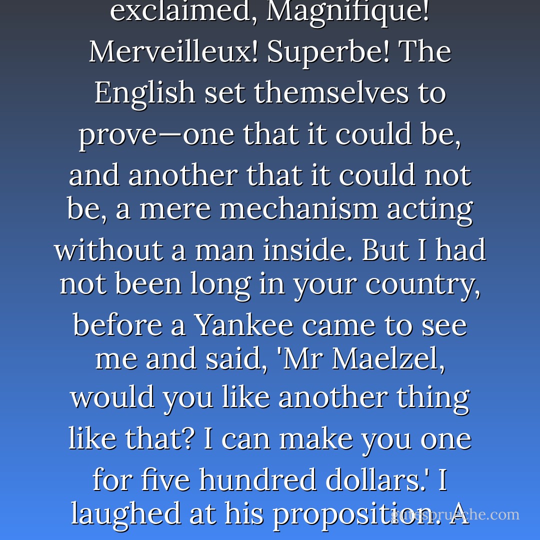 You Americans are a very singular people," he later recalled to one of his friends. "I went with my automaton all over my own country—the Germans wondered and said nothing. In France they exclaimed, Magnifique! Merveilleux! Superbe! The English set themselves to prove—one that it could be, and another that it could not be, a mere mechanism acting without a man inside. But I had not been long in your country, before a Yankee came to see me and said, 'Mr Maelzel, would you like another thing like that? I can make you one for five hundred dollars.' I laughed at his proposition. A few months afterwards, the same Yankee came to see me again, and this time he said, 'Mr Maelzel, would you like to buy another thing like that? I have one already made for you. - Tom Standage