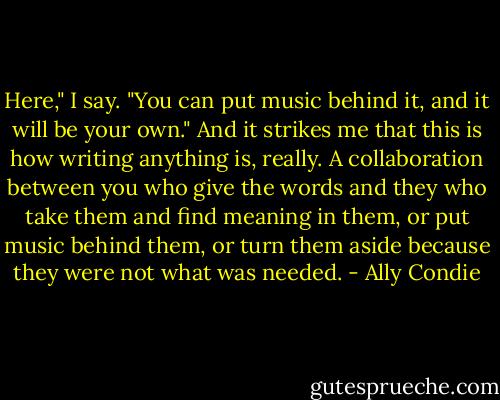 Here," I say. "You can put music behind it, and it will be your own." And it strikes me that this is how writing anything is, really. A collaboration between you who give the words and they who take them and find meaning in them, or put music behind them, or turn them aside because they were not what was needed. - Ally Condie