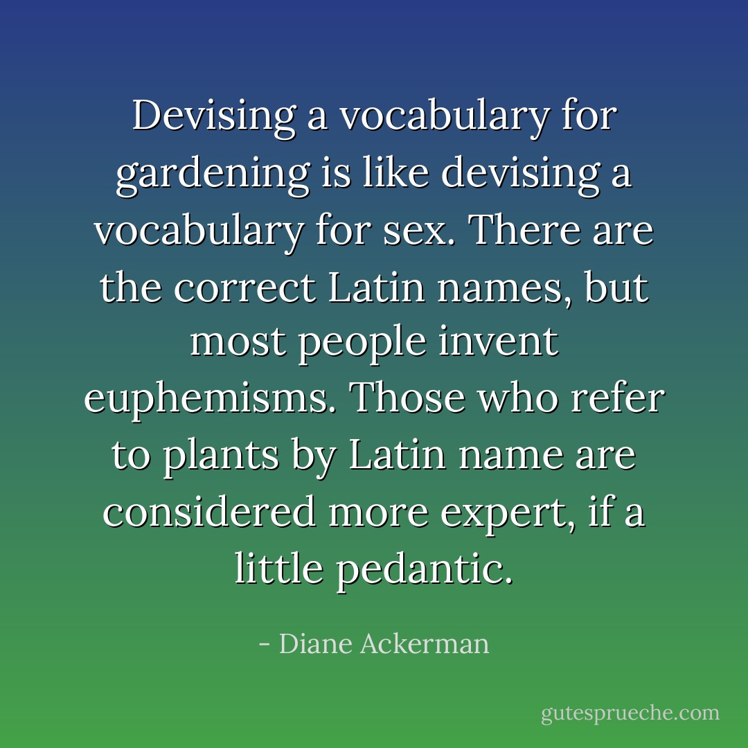 Devising a vocabulary for gardening is like devising a vocabulary for sex. There are the correct Latin names, but most people invent euphemisms. Those who refer to plants by Latin name are considered more expert, if a little pedantic. - Diane Ackerman
