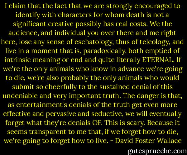 I claim that the fact that we are strongly encouraged to identify with characters for whom death is not a significant creative possibly has real costs. We the audience, and individual you over there and me right here, lose any sense of eschatology, thus of teleology, and live in a moment that is, paradoxically, both emptied of intrinsic meaning or end and quite literally ETERNAL. If we're the only animals who know in advance we're going to die, we're also probably the only animals who would submit so cheerfully to the sustained denial of this undeniable and very important truth. The danger is that, as entertainment's denials of the truth get even more effective and pervasive and seductive, we will eventually forget what they're denials OF. This is scary. Because it seems transparent to me that, if we forget how to die, we're going to forget how to live. - David Foster Wallace