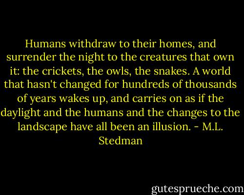 Humans withdraw to their homes, and surrender the night to the creatures that own it: the crickets, the owls, the snakes. A world that hasn't changed for hundreds of thousands of years wakes up, and carries on as if the daylight and the humans and the changes to the landscape have all been an illusion. - M.L. Stedman
