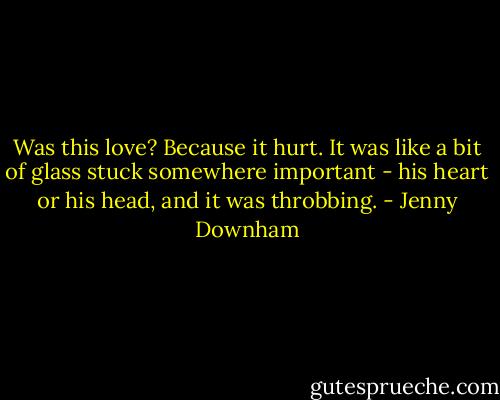 Was this love? Because it hurt. It was like a bit of glass stuck somewhere important - his heart or his head, and it was throbbing. - Jenny Downham
