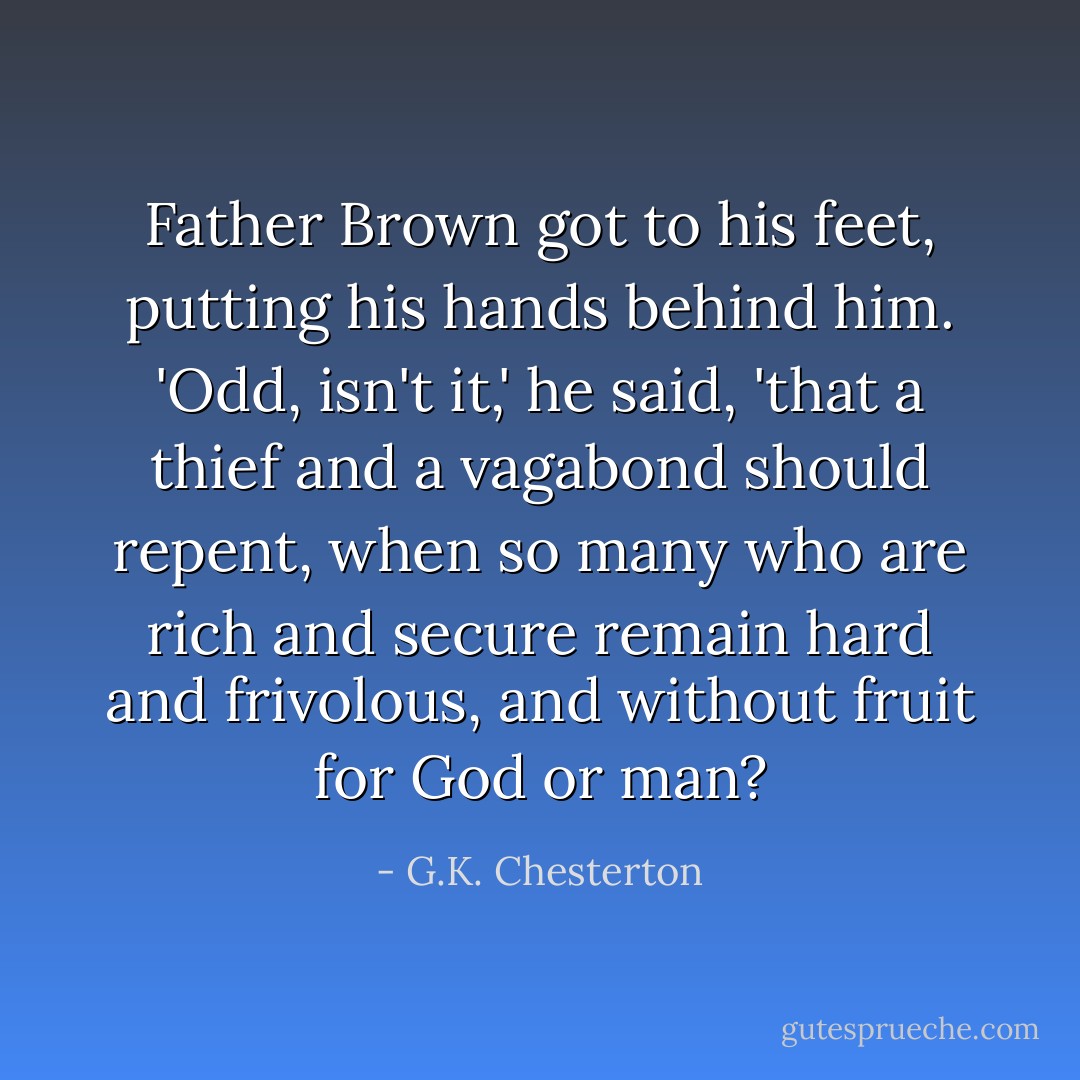 Father Brown got to his feet, putting his hands behind him. 'Odd, isn't it,' he said, 'that a thief and a vagabond should repent, when so many who are rich and secure remain hard and frivolous, and without fruit for God or man? - G.K. Chesterton