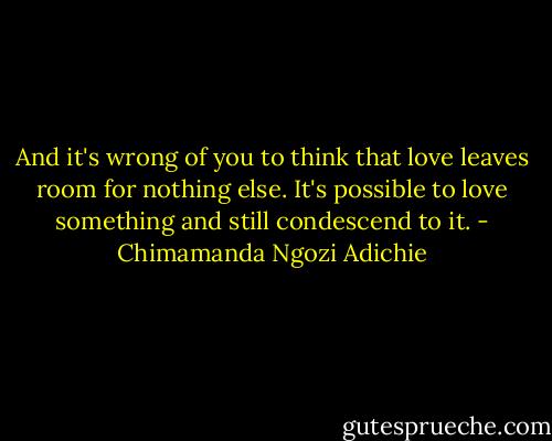 And it's wrong of you to think that love leaves room for nothing else. It's possible to love something and still condescend to it. - Chimamanda Ngozi Adichie
