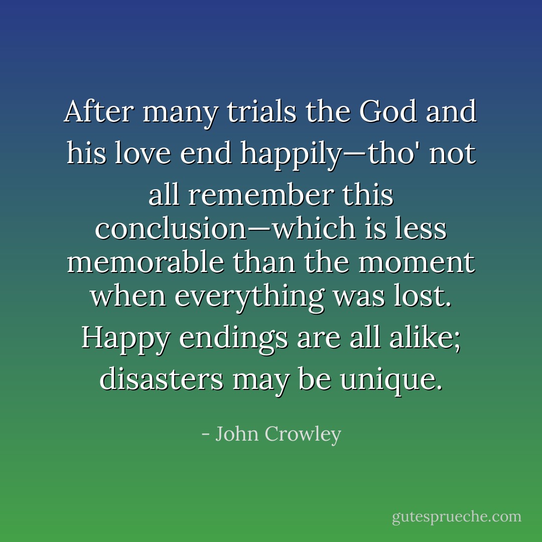 After many trials the God and his love end happily—tho' not all remember this conclusion—which is less memorable than the moment when everything was lost. Happy endings are all alike; disasters may be unique. - John Crowley