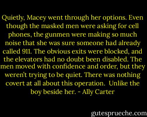 Quietly, Macey went through her options. Even though the masked men were asking for cell phones, the gunmen were making so much noise that she was sure someone had already called 911. The obvious exits were blocked, and the elevators had no doubt been disabled. The men moved with confidence and order, but they weren’t trying to be quiet. There was nothing covert at all about this operation.<br /><br />Unlike the boy beside her. - Ally Carter
