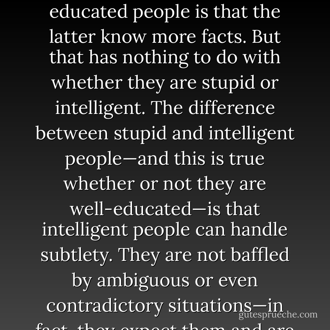 Nell," the Constable continued, indicating through his tone of voice that the lesson was concluding, "the difference between ignorant and educated people is that the latter know more facts. But that has nothing to do with whether they are stupid or intelligent. The difference between stupid and intelligent people—and this is true whether or not they are well-educated—is that intelligent people can handle subtlety. They are not baffled by ambiguous or even contradictory situations—in fact, they expect them and are apt to become suspicious when things seem overly straightforward. - Neal Stephenson