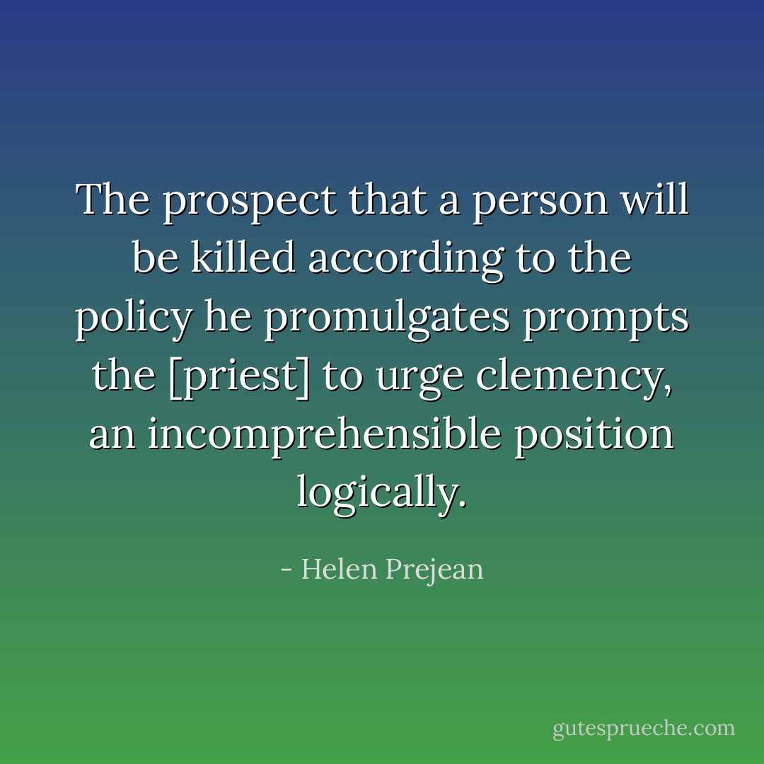 The prospect that a person will be killed according to the policy he promulgates prompts the [priest] to urge clemency, an incomprehensible position logically. - Helen Prejean