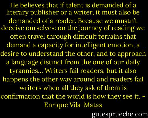 He believes that if talent is demanded of a literary publisher or a writer, it must also be demanded of a reader. Because we mustn’t deceive ourselves: on the journey of reading we often travel through difficult terrains that demand a capacity for intelligent emotion, a desire to understand the other, and to approach a language distinct from the one of our daily tyrannies… Writers fail readers, but it also happens the other way around and readers fail writers when all they ask of them is confirmation that the world is how they see it. - Enrique Vila-Matas