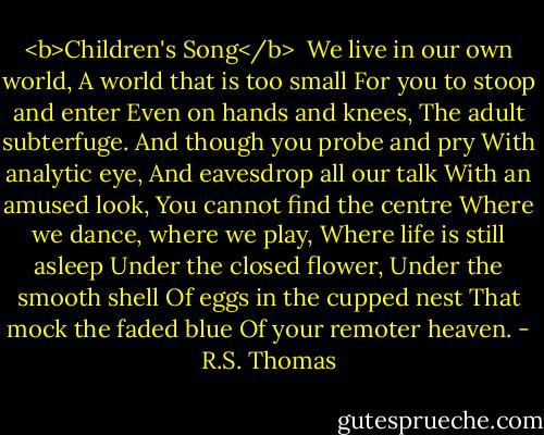 <b>Children's Song</b><br /><br />We live in our own world,<br />A world that is too small<br />For you to stoop and enter<br />Even on hands and knees,<br />The adult subterfuge.<br />And though you probe and pry<br />With analytic eye,<br />And eavesdrop all our talk<br />With an amused look,<br />You cannot find the centre<br />Where we dance, where we play,<br />Where life is still asleep<br />Under the closed flower,<br />Under the smooth shell<br />Of eggs in the cupped nest<br />That mock the faded blue<br />Of your remoter heaven. - R.S. Thomas