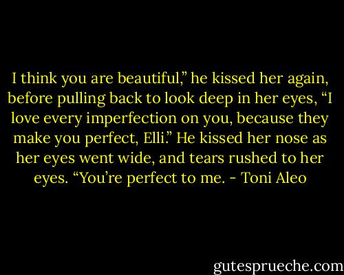 I think you are beautiful,” he kissed her again, before pulling back to look deep in her eyes, “I love every imperfection on you, because they make you perfect, Elli.” He kissed her nose as her eyes went wide, and tears rushed to her eyes. “You’re perfect to me. - Toni Aleo