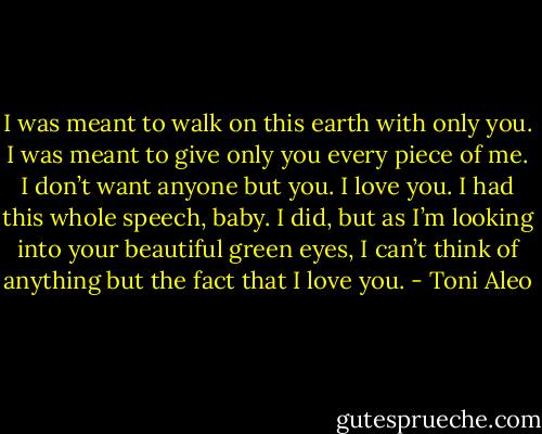 I was meant to walk on this earth with only you. I was meant to give only you every piece of me. I don’t want anyone but you. I love you. I had this whole speech, baby. I did, but as I’m looking into your beautiful green eyes, I can’t think of anything but the fact that I love you. - Toni Aleo