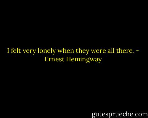I felt very lonely when they were all there. - Ernest Hemingway
