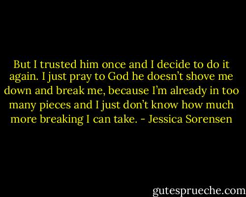 But I trusted him once and I decide to do it again. I just pray to God he doesn’t shove me down and break me, because I’m already in too many pieces and I just don’t know how much more breaking I can take. - Jessica Sorensen
