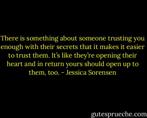 There is something about someone trusting you enough with their secrets that it makes it easier to trust them. It’s like they’re opening their heart and in return yours should open up to them, too. - Jessica Sorensen