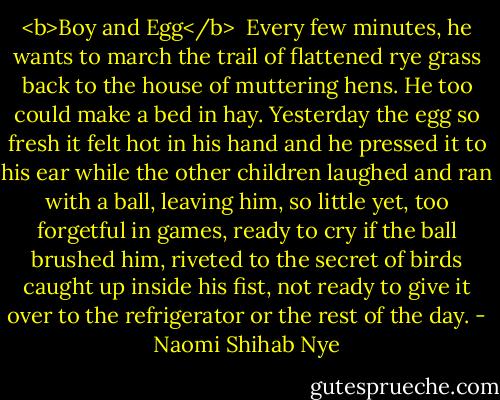 <b>Boy and Egg</b><br /><br />Every few minutes, he wants<br />to march the trail of flattened rye grass<br />back to the house of muttering<br />hens. He too could make<br />a bed in hay. Yesterday the egg so fresh<br />it felt hot in his hand and he pressed it<br />to his ear while the other children<br />laughed and ran with a ball, leaving him,<br />so little yet, too forgetful in games,<br />ready to cry if the ball brushed him,<br />riveted to the secret of birds<br />caught up inside his fist,<br />not ready to give it over<br />to the refrigerator<br />or the rest of the day. - Naomi Shihab Nye