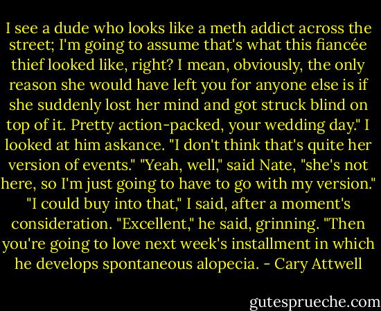 I see a dude who looks like a meth addict across the street; I'm going to assume that's what this fiancée thief looked like, right? I mean, obviously, the only reason she would have left you for anyone else is if she suddenly lost her mind and got struck blind on top of it. Pretty action-packed, your wedding day."<br />I looked at him askance. "I don't think that's quite her version of events."<br />"Yeah, well," said Nate, "she's not here, so I'm just going to have to go with my version."<br />"I could buy into that," I said, after a moment's consideration.<br />"Excellent," he said, grinning. "Then you're going to love next week's installment in which he develops spontaneous alopecia. - Cary Attwell