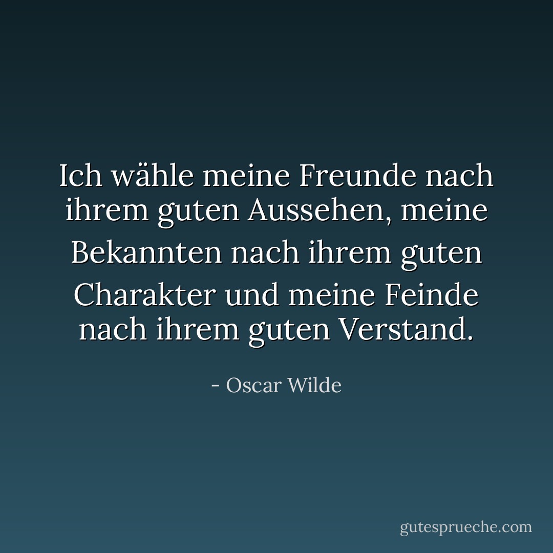 Ich wähle meine Freunde nach ihrem guten Aussehen, meine Bekannten nach ihrem guten Charakter und meine Feinde nach ihrem guten Verstand. - Oscar Wilde<