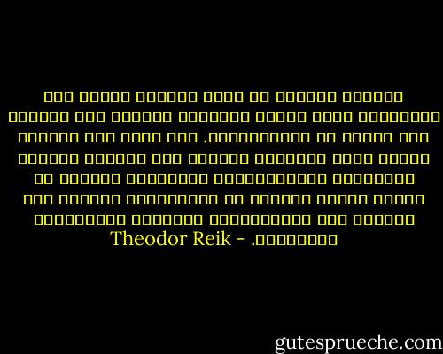 الدافع الجنسي هو أداة لتجسير الهوة بين الجنسين، ولشد الذكر والأنثى أحدهما إلى الآخر، على الرغم من تمايزاتهما. أما الحب فهو محاولة لدمجي معك، ولتلطيف التوتر بين شخصين، وتجاهد النزوعات الإجتماعية، المرتبطة صميميا مع الحب، وربما وريثته في المستقبل، للتغلب على الفروق بين المجموعات، والأمم، والعقائد، والطبقات. - Theodor Reik