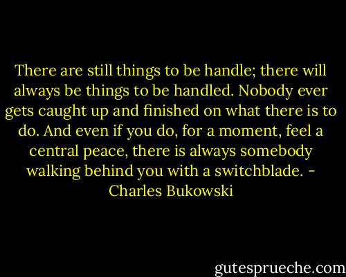 There are still things to be handle; there will always be things to be handled. Nobody ever gets caught up and finished on what there is to do. And even if you do, for a moment, feel a central peace, there is always somebody walking behind you with a switchblade. - Charles Bukowski