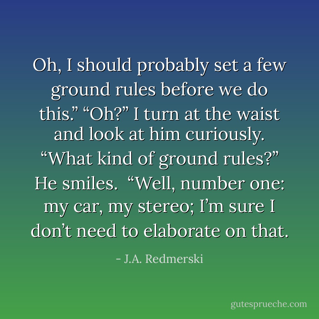 Oh, I should probably set a few ground rules before we do this.”<br />“Oh?” I turn at the waist and look at him curiously. “What kind of ground rules?”<br />He smiles. <br />“Well, number one: <i>my</i> car, <i>my</i> stereo; I’m sure I don’t need to elaborate on that. - J.A. Redmerski