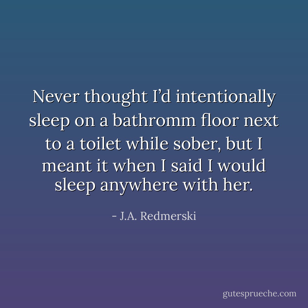 Never thought I’d intentionally sleep on a bathromm floor next to a toilet while sober, but I meant it when I said I would sleep anywhere with her. - J.A. Redmerski