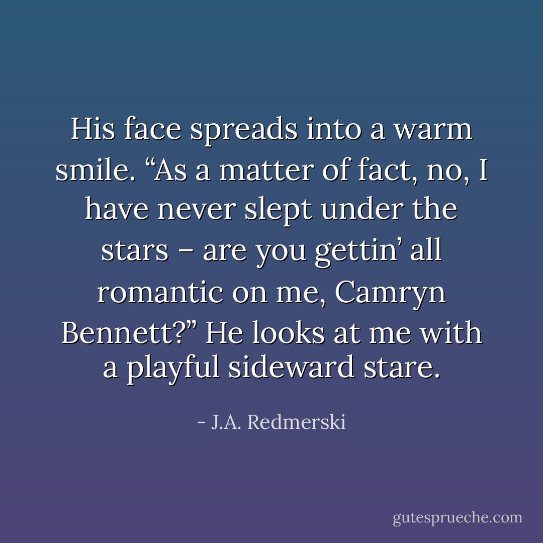 His face spreads into a warm smile. “As a matter of fact, no, I have never slept under the stars – are you gettin’ all romantic on me, Camryn Bennett?” He looks at me with a playful sideward stare. - J.A. Redmerski