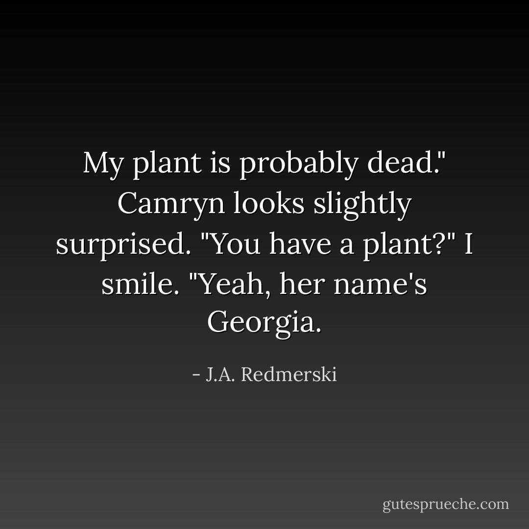 My plant is probably dead."<br />Camryn looks slightly surprised. "You have a plant?"<br />I smile. "Yeah, her name's Georgia. - J.A. Redmerski