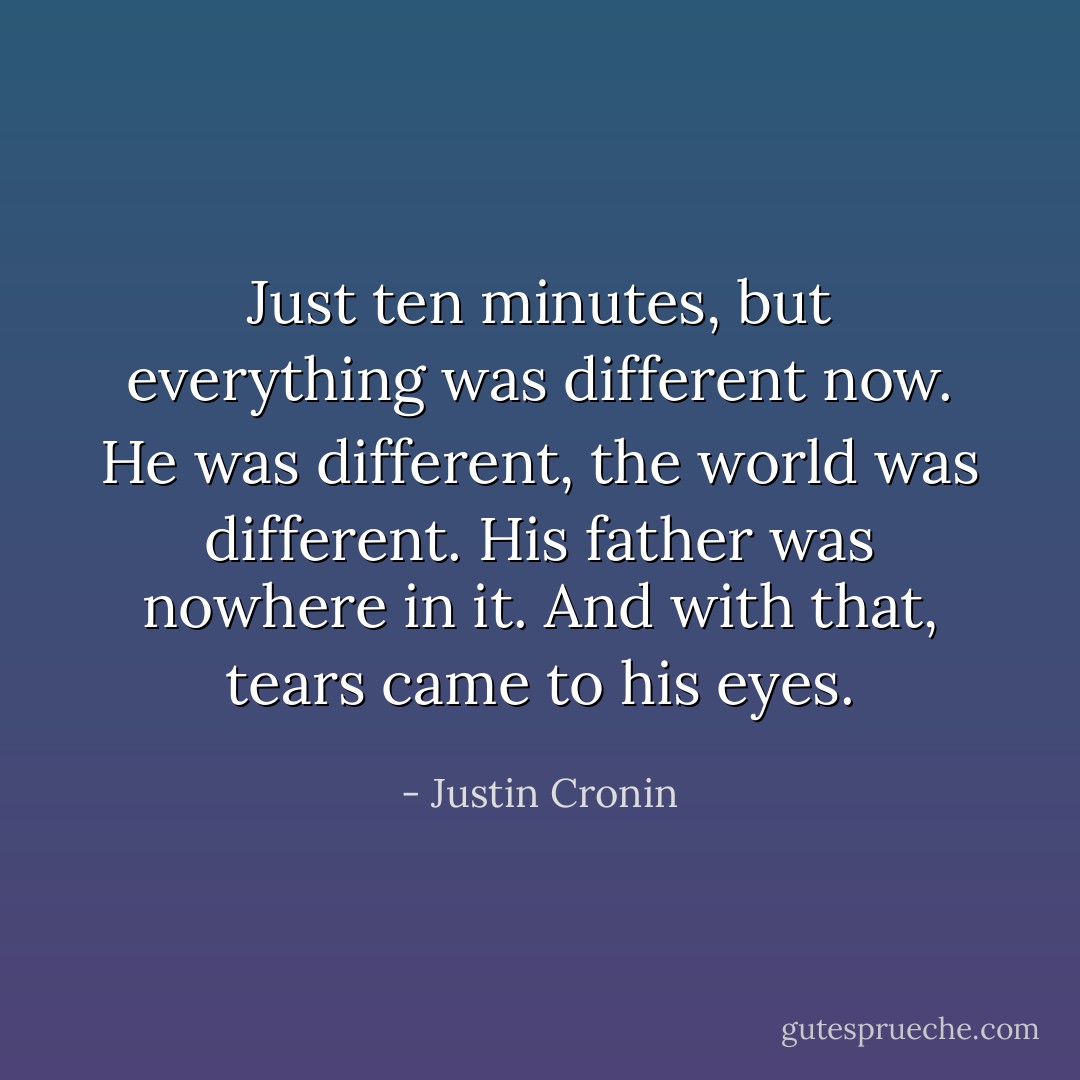 Just ten minutes, but everything was different now. He was different, the world was different. His father was nowhere in it. And with that, tears came to his eyes. - Justin Cronin