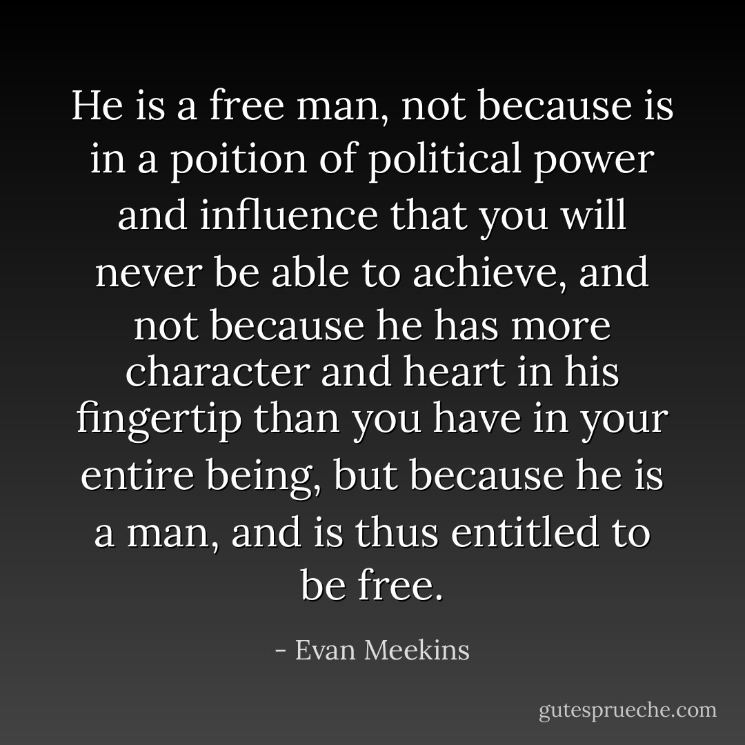 He is a free man, not because is in a poition of political power and influence that you will never be able to achieve, and not because he has more character and heart in his fingertip than you have in your entire being, but because he is a man, and is thus entitled to be free. - Evan Meekins